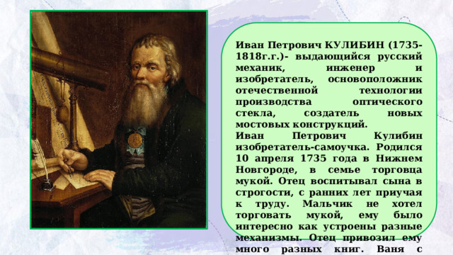 Иван Петрович КУЛИБИН (1735-1818г.г.)- выдающийся русский механик, инженер и изобретатель, основоположник отечественной технологии производства оптического стекла, создатель новых мостовых конструкций. Иван Петрович Кулибин изобретатель-самоучка. Родился 10 апреля 1735 года в Нижнем Новгороде, в семье торговца мукой. Отец воспитывал сына в строгости, с ранних лет приучая к труду. Мальчик не хотел торговать мукой, ему было интересно как устроены разные механизмы. Отец привозил ему много разных книг. Ваня с удовольствием их изучал. Особенно его интересовало, как устроены часы. 