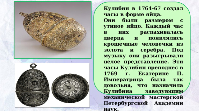 Кулибин в 1764-67 создал часы в форме яйца. Они были размером с утиное яйцо. Каждый час в них распахивалась дверца и появлялись крошечные человечки из золота и серебра. Под музыку они разыгрывали целое представление. Эти часы Кулибин преподнес в 1769 г. Екатерине II. Императрица была так довольна, что назначила Кулибина заведующим механической мастерской Петербургской Академии наук.   