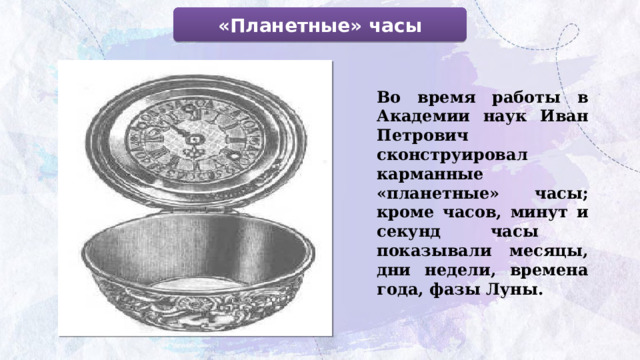 «Планетные» часы Во время работы в Академии наук Иван Петрович сконструировал карманные «планетные» часы; кроме часов, минут и секунд часы показывали месяцы, дни недели, времена года, фазы Луны.  