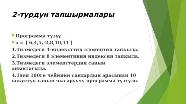 2-турдун тапшырмалары Программа түзүү a = [ 6,4,5,-2,8,10,11 ] 1.Тизмедеги 4-индексттин элементин тапкыла. 2.Тизмедеги 8 элементинин индексин тапкыла. 3.Тизмедеги элементтердин санын аныктагыла. 4.1ден 100гө чейинки сандардын арасынан 10 кокустук санын чыгаруучу программа түзгүлө. 