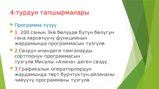 4-турдун тапшырмалары Программа түзүү 1 . 200 санын 3кө бөлүүдө бүтүн бөлүгүн гана көрсөтүүчү функциянын жардамында программасын түзгүлө. 2 .Сөздүн ичиндеги тамгаларды сорттоонун программасын түзгүлө.Мисалы «Алина» деген сөздү. 3 .Графикалык операторлордун жардамында төрт бурчтуктун,айлананы чийүүчү программаны түзгүлө. 
