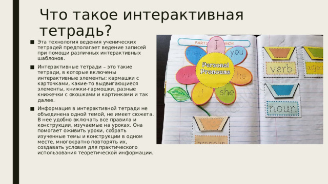 Что такое интерактивная тетрадь? Эта технология ведения ученических тетрадей предполагает ведение записей при помощи различных интерактивных шаблонов. Интерактивные тетради – это такие тетради, в которые включены интерактивные элементы: кармашки с карточками, какие-то выдвигающиеся элементы, книжки-гармошки, разные книжечки с окошками и картинками и так далее. Информация в интерактивной тетради не объединена одной темой, не имеет сюжета. В нее удобно включать все правила и конструкции, изучаемые на уроках. Она помогает оживить уроки, собрать изученные темы и конструкции в одном месте, многократно повторять их, создавать условия для практического использования теоретической информации. 