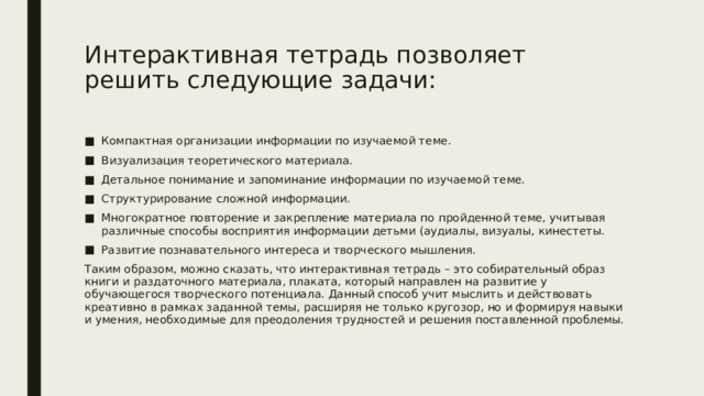 Интерактивная тетрадь позволяет решить следующие задачи:   Компактная организации информации по изучаемой теме. Визуализация теоретического материала. Детальное понимание и запоминание информации по изучаемой теме. Структурирование сложной информации. Многократное повторение и закрепление материала по пройденной теме, учитывая различные способы восприятия информации детьми (аудиалы, визуалы, кинестеты. Развитие познавательного интереса и творческого мышления. Таким образом, можно сказать, что интерактивная тетрадь – это собирательный образ книги и раздаточного материала, плаката, который направлен на развитие у обучающегося творческого потенциала. Данный способ учит мыслить и действовать креативно в рамках заданной темы, расширяя не только кругозор, но и формируя навыки и умения, необходимые для преодоления трудностей и решения поставленной проблемы. 