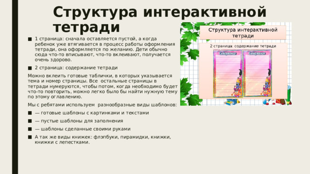 Структура интерактивной тетради   1 страница: сначала оставляется пустой, а когда ребенок уже втягивается в процесс работы оформления тетради, она оформляется по желанию. Дети обычно сюда что-то вписывают, что-то вклеивают, получается очень здорово. 2 страница: содержание тетради Можно вклеить готовые таблички, в которых указывается тема и номер страницы. Все остальные страницы в тетради нумеруются, чтобы потом, когда необходимо будет что-то повторить, можно легко было бы найти нужную тему по этому оглавлению. Мы с ребятами используем разнообразные виды шаблонов: — готовые шаблоны с картинками и текстами — пустые шаблоны для заполнения — шаблоны сделанные своими руками А так же виды книжек: флэпбуки, пирамидки, книжки, книжки с лепестками. 