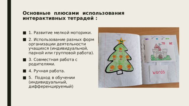 Основные плюсами использования интерактивных тетрадей :    1. Развитие мелкой моторики. 2. Использование разных форм организации деятельности учащихся (индивидуальной, парной или групповой работа). 3. Совместная работа с родителями. 4. Ручная работа. 5. Подход в обучении (индивидуальный, дифференцируемый) 