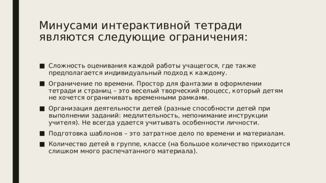 Минусами интерактивной тетради являются следующие ограничения:   Сложность оценивания каждой работы учащегося, где также предполагается индивидуальный подход к каждому. Ограничение по времени. Простор для фантазии в оформлении тетради и страниц – это веселый творческий процесс, который детям не хочется ограничивать временными рамками. Организация деятельности детей (разные способности детей при выполнении заданий: медлительность, непонимание инструкции учителя). Не всегда удается учитывать особенности личности. Подготовка шаблонов – это затратное дело по времени и материалам. Количество детей в группе, классе (на большое количество приходится слишком много распечатанного материала). 