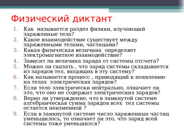 Физический диктант Как называется раздел физики, изучающий заряженные тела? Какое взаимодействие существует между заряженными телами, частицами? Какая физическая величина определяет электромагнитное взаимодействие? Зависит ли величина заряда от системы отсчета? Можно ли сказать , что заряд системы складывается из зарядов тел, входящих в эту систему? Как называется процесс , приводящий к появлению на телах электрических зарядов? Если тело электрически нейтрально, означает ли это, что оно не содержит электрических зарядов? Верно ли утверждение, что в замкнутой системе алгебраическая сумма зарядов всех тел системы остается неизменной ? Если в замкнутой системе число заряженных частиц уменьшилось, то означает ли это, что заряд всей системы тоже уменьшился? 