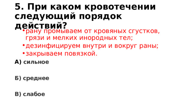 5. При каком кровотечении следующий порядок действий? рану промываем от кровяных сгустков, грязи и мелких инородных тел; дезинфицируем внутри и вокруг раны; закрываем повязкой. рану промываем от кровяных сгустков, грязи и мелких инородных тел; дезинфицируем внутри и вокруг раны; закрываем повязкой. А) сильное  Б) среднее  В) слабое 