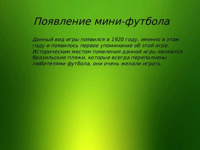 Появление мини-футбола Данный вид игры появился в 1920 году, именно в этом году и появилось первое упоминание об этой игре. Историческим местом появления данной игры являются бразильские пляжи, которые всегда переполнены любителями футбола, они очень желали играть. 