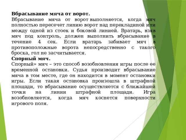 Вбрасывание мяча от ворот. Вбрасывание мяча от ворот выполняется, когда мяч полностью пересечет линию ворот над перекладиной или между одной из стоек и боковой линией. Вратарь, взяв мяч под контроль, должен выполнить вбрасывание в течение 4 сек. Если вратарь забивает мяч в противоположные ворота непосредственно с такого броска, гол не засчитывается. Спорный мяч. Спорный» мяч – это способ возобновления игры после ее временной остановки. Судья производит вбрасывание мяча в том месте, где он находится в момент остановки игры. Если такая остановка произошла в штрафной площади, то вбрасывание осуществляется с ближайшей точки на линии штрафной площади. Игра возобновляется, когда мяч коснется поверхности игрового поля. 