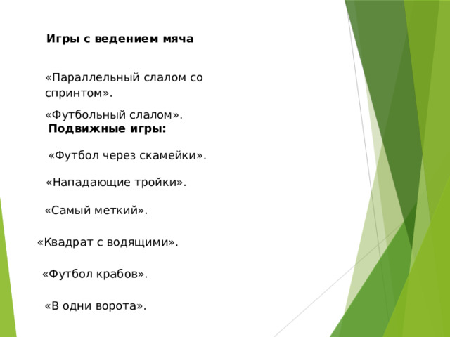 Игры с ведением мяча «Параллельный слалом со спринтом». «Футбольный слалом». Подвижные игры:  «Футбол через скамейки».  «Нападающие тройки».  «Самый меткий».  «Квадрат с водящими».  «Футбол крабов».  «В одни ворота».  