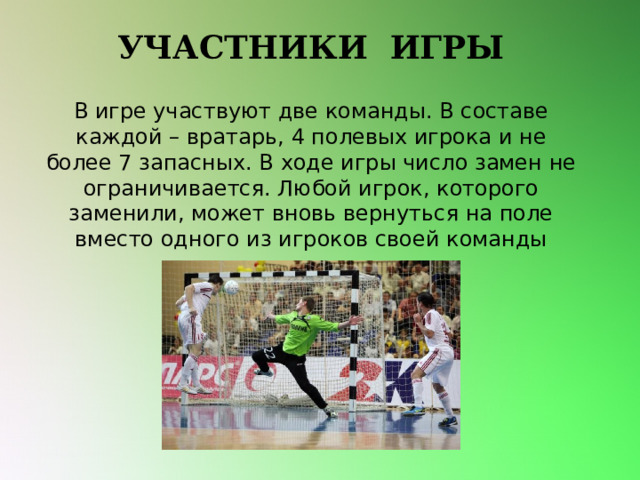 УЧАСТНИКИ ИГРЫ В игре участвуют две команды. В составе каждой – вратарь, 4 полевых игрока и не более 7 запасных. В ходе игры число замен не ограничивается. Любой игрок, которого заменили, может вновь вернуться на поле вместо одного из игроков своей команды 
