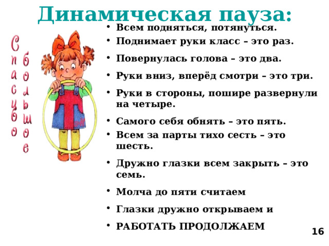 Динамическая пауза: Всем подняться, потянуться. Поднимает руки класс – это раз. Повернулась голова – это два. Руки вниз, вперёд смотри – это три. Руки в стороны, пошире развернули на четыре. Самого себя обнять – это пять. Всем за парты тихо сесть – это шесть. Дружно глазки всем закрыть – это семь. Молча до пяти считаем Глазки дружно открываем и РАБОТАТЬ ПРОДОЛЖАЕМ   