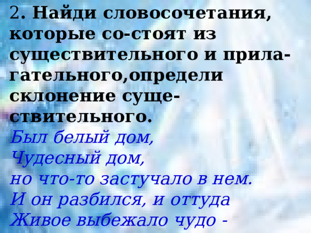 2 . Найди словосочетания, которые со-стоят из существительного и прила-гательного,определи склонение суще-ствительного. Был белый дом,  Чудесный дом, но что-то застучало в нем.  И он разбился, и оттуда  Живое выбежало чудо -  Такое теплое, такое пушистое и золотое. 