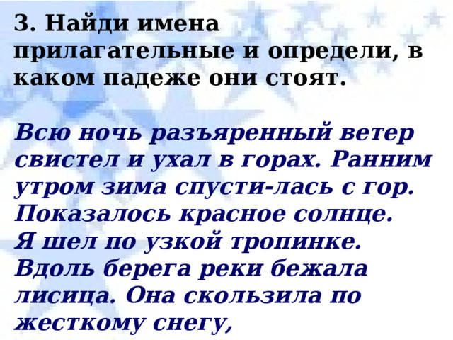 3. Найди имена прилагательные и определи, в каком падеже они стоят.  Всю ночь разъяренный ветер свистел и ухал в горах. Ранним утром зима спусти-лась с гор. Показалось красное солнце. Я шел по узкой тропинке. Вдоль берега реки бежала лисица. Она скользила по жесткому снегу, проваливалась в мягком снегу. У лисы был удивительный хвост. Он пылал серебром. Я направился по лисьему следу. 