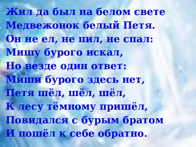 Жил да был на белом свете Медвежонок белый Петя.  Он не ел, не пил, не спал:  Мишу бурого искал,  Но везде один ответ:  Миши бурого здесь нет,  Петя шёл, шёл, шёл,  К лесу тёмному пришёл,  Повидался с бурым братом И пошёл к себе обратно. 