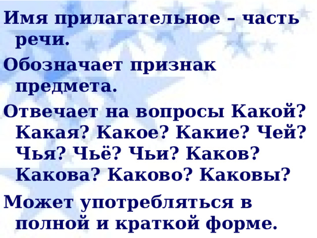Имя прилагательное – часть речи. Обозначает признак предмета. Отвечает на вопросы Какой? Какая? Какое? Какие? Чей? Чья? Чьё? Чьи? Каков? Какова? Каково? Каковы? Может употребляться в полной и краткой форме. Чистый – чист. В предложении чаще всего является опре-делением , если в полной форме, а в краткой – сказуемое. 