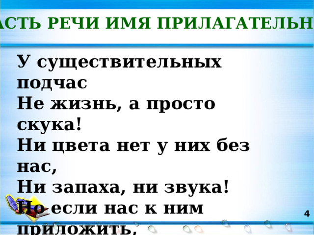 ЧАСТЬ РЕЧИ ИМЯ ПРИЛАГАТЕЛЬНОЕ У существительных подчас  Не жизнь, а просто скука!  Ни цвета нет у них без нас,  Ни запаха, ни звука!  Но если нас к ним приложить,  Им веселее станет жить!  