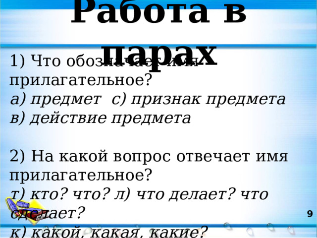 Работа в парах 1) Что обозначает имя прилагательное? а) предмет с) признак предмета в) действие предмета 2) На какой вопрос отвечает имя прилагательное? т) кто? что? л) что делает? что сделает? к) какой, какая, какие?  