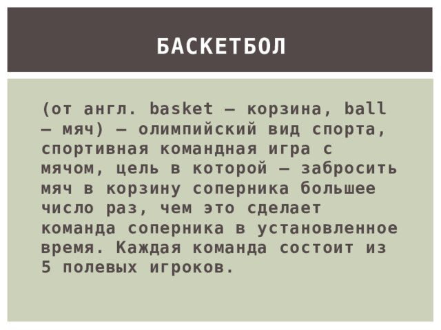 Баскетбол (от англ. basket — корзина, ball — мяч) – олимпийский вид спорта, спортивная командная игра с мячом, цель в которой – забросить мяч в корзину соперника большее число раз, чем это сделает команда соперника в установленное время. Каждая команда состоит из 5 полевых игроков. 