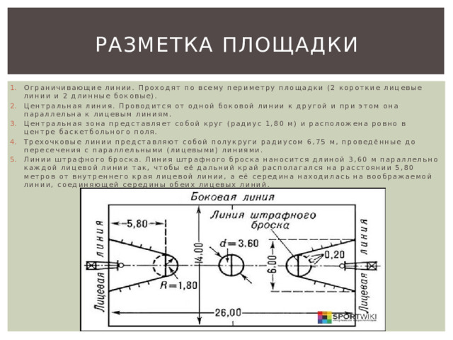Разметка площадки Ограничивающие линии. Проходят по всему периметру площадки (2 короткие лицевые линии и 2 длинные боковые). Центральная линия. Проводится от одной боковой линии к другой и при этом она параллельна к лицевым линиям. Центральная зона представляет собой круг (радиус 1,80 м) и расположена ровно в центре баскетбольного поля. Трехочковые линии представляют собой полукруги радиусом 6,75 м, проведённые до пересечения с параллельными (лицевыми) линиями. Линии штрафного броска. Линия штрафного броска наносится длиной 3,60 м параллельно каждой лицевой линии так, чтобы её дальний край располагался на расстоянии 5,80 метров от внутреннего края лицевой линии, а её середина находилась на воображаемой линии, соединяющей середины обеих лицевых линий. 