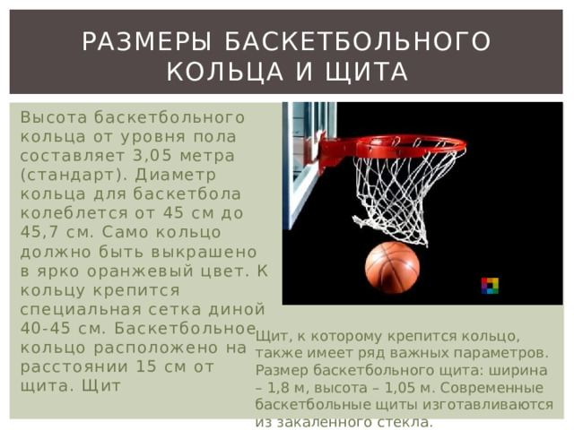 Размеры баскетбольного кольца и щита Высота баскетбольного кольца от уровня пола составляет 3,05 метра (стандарт). Диаметр кольца для баскетбола колеблется от 45 см до 45,7 см. Само кольцо должно быть выкрашено в ярко оранжевый цвет. К кольцу крепится специальная сетка диной 40-45 см. Баскетбольное кольцо расположено на расстоянии 15 см от щита. Щит Щит, к которому крепится кольцо, также имеет ряд важных параметров. Размер баскетбольного щита: ширина – 1,8 м, высота – 1,05 м. Современные баскетбольные щиты изготавливаются из закаленного стекла. 
