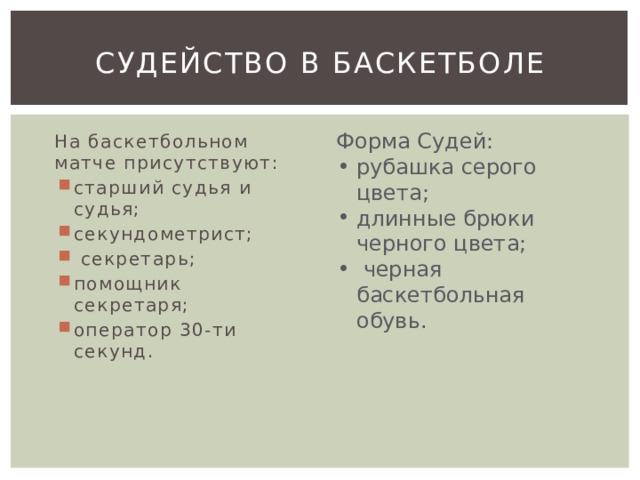 Судейство в баскетболе Форма Судей: рубашка серого цвета; длинные брюки черного цвета;  черная баскетбольная обувь. На баскетбольном матче присутствуют: старший судья и судья; секундометрист;  секретарь; помощник секретаря; оператор 30-ти секунд. 