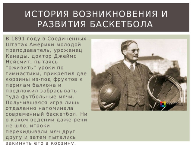 История возникновения и развития баскетбола В 1891 году в Соединенных Штатах Америки молодой преподаватель, уроженец Канады, доктор Джеймс Нейсмит, пытаясь “оживить” уроки по гимнастики, прикрепил две корзины из-под фруктов к перилам балкона и предложил забрасывать туда футбольные мячи. Получившаяся игра лишь отдаленно напоминала современный баскетбол. Ни о каком ведении даже речи не шло, игроки перекидывали мяч друг другу и затем пытались закинуть его в корзину. Побеждала команда, забросившая большее количество мячей 