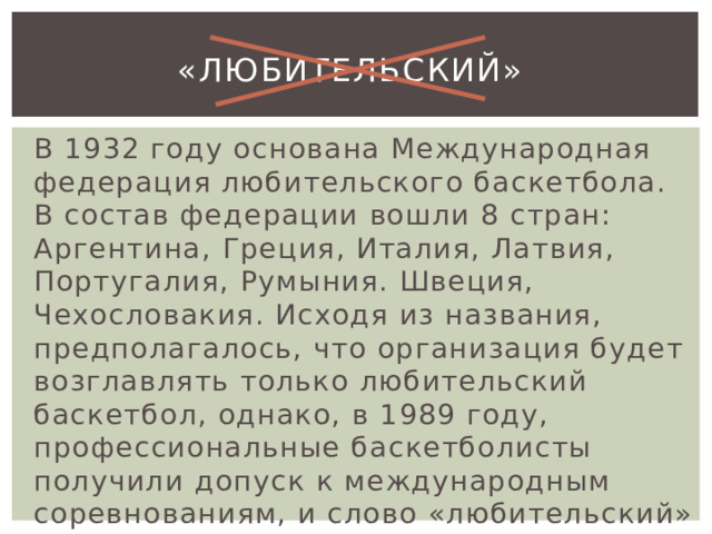 «любительский» В 1932 году основана Международная федерация любительского баскетбола. В состав федерации вошли 8 стран: Аргентина, Греция, Италия, Латвия, Португалия, Румыния. Швеция, Чехословакия. Исходя из названия, предполагалось, что организация будет возглавлять только любительский баскетбол, однако, в 1989 году, профессиональные баскетболисты получили допуск к международным соревнованиям, и слово «любительский» было изъято из наименования. 