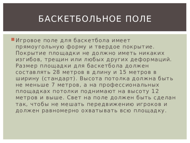 Баскетбольное поле Игровое поле для баскетбола имеет прямоугольную форму и твердое покрытие. Покрытие площадки не должно иметь никаких изгибов, трещин или любых других деформаций. Размер площадки для баскетбола должен составлять 28 метров в длину и 15 метров в ширину (стандарт). Высота потолка должна быть не меньше 7 метров, а на профессиональных площадках потолки поднимают на высоту 12 метров и выше. Свет на поле должен быть сделан так, чтобы не мешать передвижению игроков и должен равномерно охватывать всю площадку. 