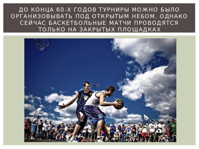 До конца 60-х годов турниры можно было организовывать под открытым небом. Однако сейчас баскетбольные матчи проводятся только на закрытых площадках 