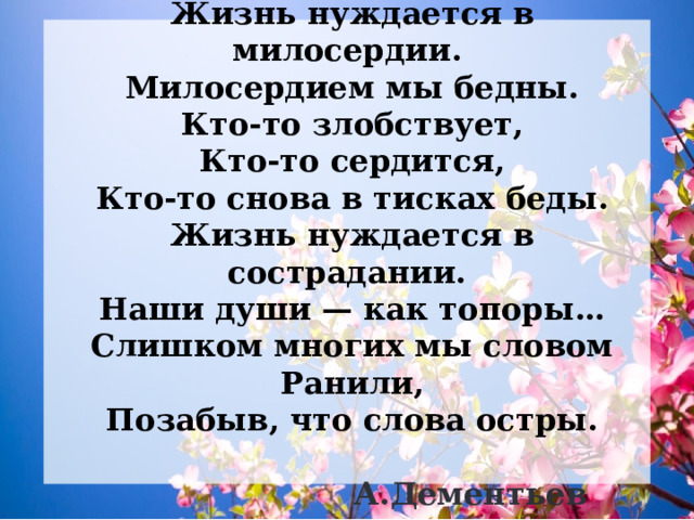    Жизнь нуждается в милосердии.  Милосердием мы бедны.  Кто-то злобствует,  Кто-то сердится,  Кто-то снова в тисках беды.  Жизнь нуждается в сострадании.  Наши души — как топоры…  Слишком многих мы словом  Ранили,  Позабыв, что слова остры.   А.Дементьев  
