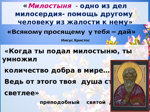 « Милостыня -  одно из дел милосердия- помощь другому человеку из жалости к нему »   «Когда ты подал милостыню, ты умножил  количество добра в мире…  Ведь от этого твоя душа стала  светлее»  преподобный святой Дорофей  