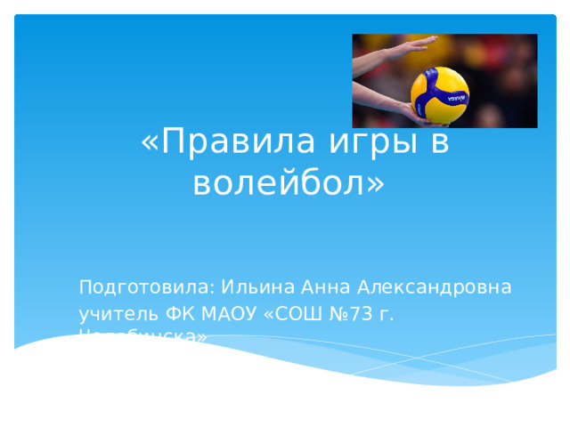  «Правила игры в волейбол» Подготовила: Ильина Анна Александровна учитель ФК МАОУ «СОШ №73 г. Челябинска» 