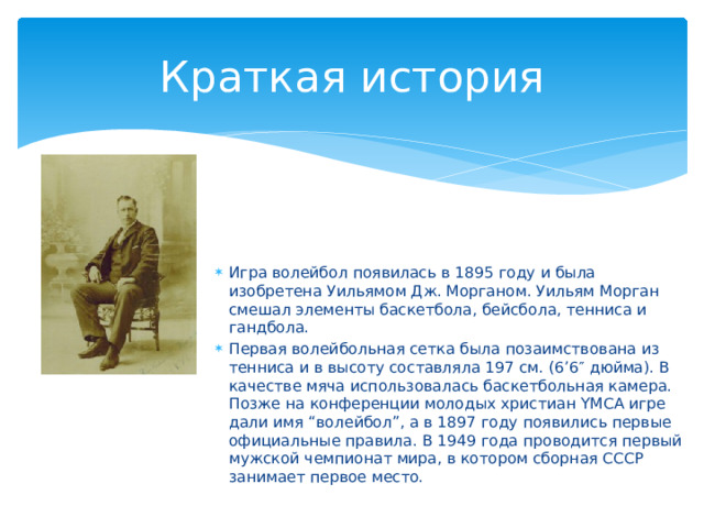 Краткая история Игра волейбол появилась в 1895 году и была изобретена Уильямом Дж. Морганом. Уильям Морган смешал элементы баскетбола, бейсбола, тенниса и гандбола. Первая волейбольная сетка была позаимствована из тенниса и в высоту составляла 197 см. (6’6″ дюйма). В качестве мяча использовалась баскетбольная камера. Позже на конференции молодых христиан YMCA игре дали имя “волейбол”, а в 1897 году появились первые официальные правила. В 1949 года проводится первый мужской чемпионат мира, в котором сборная СССР занимает первое место. 