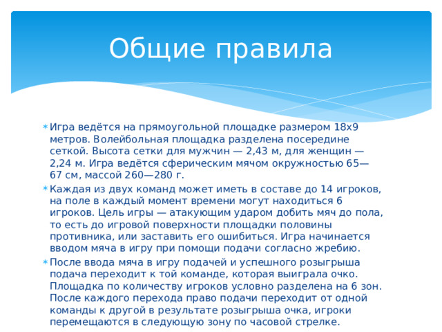 Общие правила Игра ведётся на прямоугольной площадке размером 18х9 метров. Волейбольная площадка разделена посередине сеткой. Высота сетки для мужчин — 2,43 м, для женщин — 2,24 м. Игра ведётся сферическим мячом окружностью 65—67 см, массой 260—280 г. Каждая из двух команд может иметь в составе до 14 игроков, на поле в каждый момент времени могут находиться 6 игроков. Цель игры — атакующим ударом добить мяч до пола, то есть до игровой поверхности площадки половины противника, или заставить его ошибиться. Игра начинается вводом мяча в игру при помощи подачи согласно жребию. После ввода мяча в игру подачей и успешного розыгрыша подача переходит к той команде, которая выиграла очко. Площадка по количеству игроков условно разделена на 6 зон. После каждого перехода право подачи переходит от одной команды к другой в результате розыгрыша очка, игроки перемещаются в следующую зону по часовой стрелке. 