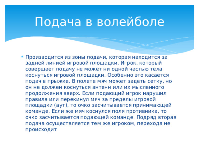 Подача в волейболе Производится из зоны подачи, которая находится за задней линией игровой площадки. Игрок, который совершает подачу не может ни одной частью тела коснуться игровой площадки. Особенно это касается подач в прыжке. В полете мяч может задеть сетку, но он не должен коснуться антенн или их мысленного продолжения вверх. Если подающий игрок нарушил правила или перекинул мяч за пределы игровой площадки (аут), то очко засчитывается принимающей команде. Если же мяч коснулся поля противника, то очко засчитывается подающей команде. Подряд вторая подача осуществляется тем же игроком, перехода не происходит 
