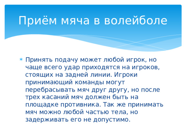 Приём мяча в волейболе Принять подачу может любой игрок, но чаще всего удар приходятся на игроков, стоящих на задней линии. Игроки принимающий команды могут перебрасывать мяч друг другу, но после трех касаний мяч должен быть на площадке противника. Так же принимать мяч можно любой частью тела, но задерживать его не допустимо. 
