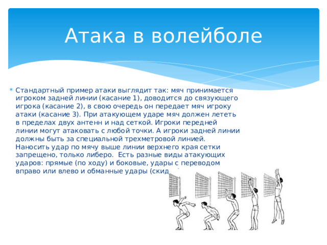 Атака в волейболе Стандартный пример атаки выглядит так: мяч принимается игроком задней линии (касание 1), доводится до связующего игрока (касание 2), в свою очередь он передает мяч игроку атаки (касание 3). При атакующем ударе мяч должен лететь в пределах двух антенн и над сеткой. Игроки передней линии могут атаковать с любой точки. А игроки задней линии должны быть за специальной трехметровой линией. Наносить удар по мячу выше линии верхнего края сетки запрещено, только либеро.  Есть разные виды атакующих ударов: прямые (по ходу) и боковые, удары с переводом вправо или влево и обманные удары (скидки). 