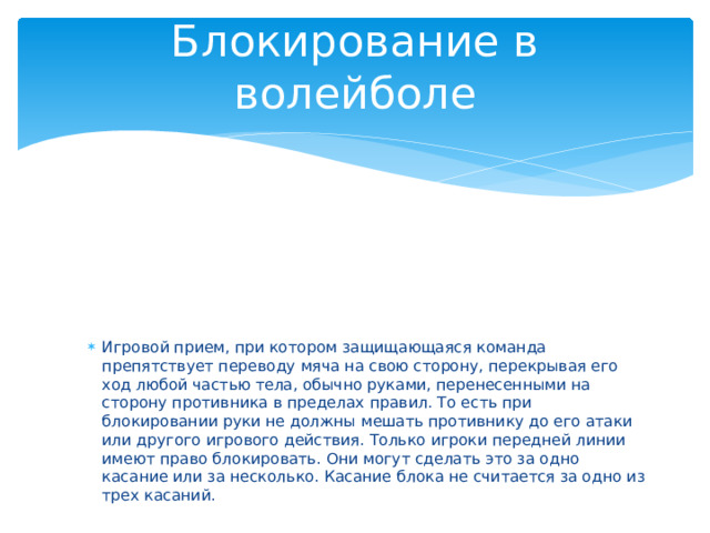 Блокирование в волейболе Игровой прием, при котором защищающаяся команда препятствует переводу мяча на свою сторону, перекрывая его ход любой частью тела, обычно руками, перенесенными на сторону противника в пределах правил. То есть при блокировании руки не должны мешать противнику до его атаки или другого игрового действия. Только игроки передней линии имеют право блокировать. Они могут сделать это за одно касание или за несколько. Касание блока не считается за одно из трех касаний. 