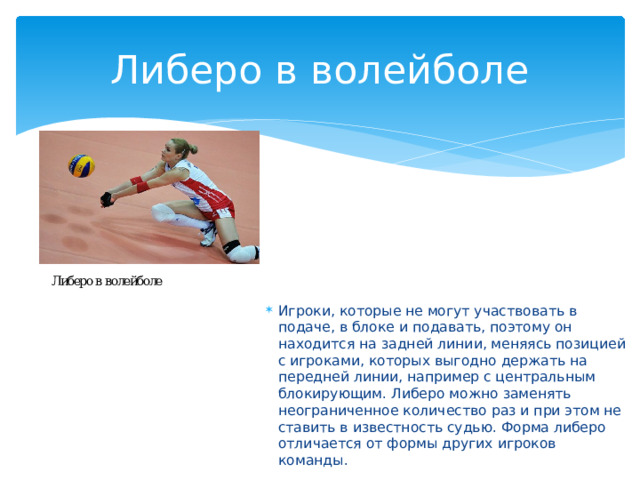 Либеро в волейболе Игроки, которые не могут участвовать в подаче, в блоке и подавать, поэтому он находится на задней линии, меняясь позицией с игроками, которых выгодно держать на передней линии, например с центральным блокирующим. Либеро можно заменять неограниченное количество раз и при этом не ставить в известность судью. Форма либеро отличается от формы других игроков команды. 