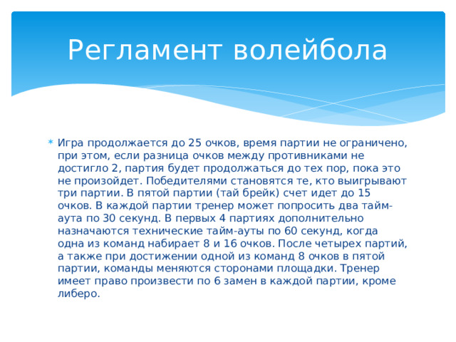 Регламент волейбола Игра продолжается до 25 очков, время партии не ограничено, при этом, если разница очков между противниками не достигло 2, партия будет продолжаться до тех пор, пока это не произойдет. Победителями становятся те, кто выигрывают три партии. В пятой партии (тай брейк) счет идет до 15 очков. В каждой партии тренер может попросить два тайм-аута по 30 секунд. В первых 4 партиях дополнительно назначаются технические тайм-ауты по 60 секунд, когда одна из команд набирает 8 и 16 очков. После четырех партий, а также при достижении одной из команд 8 очков в пятой партии, команды меняются сторонами площадки. Тренер имеет право произвести по 6 замен в каждой партии, кроме либеро. 