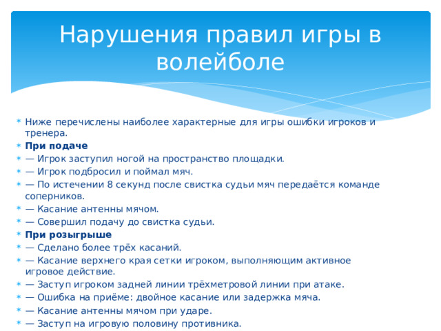 Нарушения правил игры в волейболе Ниже перечислены наиболее характерные для игры ошибки игроков и тренера. При подаче — Игрок заступил ногой на пространство площадки. — Игрок подбросил и поймал мяч. — По истечении 8 секунд после свистка судьи мяч передаётся команде соперников. — Касание антенны мячом. — Совершил подачу до свистка судьи. При розыгрыше — Сделано более трёх касаний. — Касание верхнего края сетки игроком, выполняющим активное игровое действие. — Заступ игроком задней линии трёхметровой линии при атаке. — Ошибка на приёме: двойное касание или задержка мяча. — Касание антенны мячом при ударе. — Заступ на игровую половину противника. 