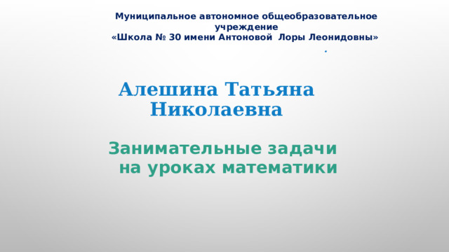 Муниципальное автономное общеобразовательное учреждение «Школа № 30 имени Антоновой Лоры Леонидовны» . Алешина Татьяна Николаевна Занимательные задачи на уроках математики  