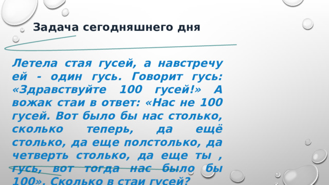  Задача сегодняшнего дня  Летела стая гусей, а навстречу ей - один гусь. Говорит гусь: «Здравствуйте 100 гусей!» А вожак стаи в ответ: «Нас не 100 гусей. Вот было бы нас столько, сколько теперь, да ещё столько, да еще полстолько, да четверть столько, да еще ты , гусь, вот тогда нас было бы 100». Сколько в стаи гусей? . 