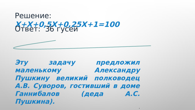 Решение: Х+Х+0,5Х+0,25Х+1=100 Ответ: 36 гусей   Эту задачу предложил маленькому Александру Пушкину великий полководец А.В. Суворов, гостивший в доме Ганнибалов (деда А.С. Пушкина). .  