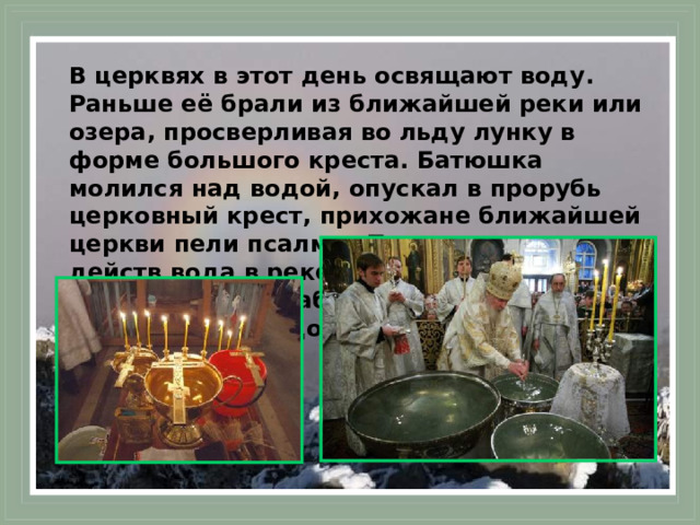 В церквях в этот день освящают воду. Раньше её брали из ближайшей реки или озера, просверливая во льду лунку в форме большого креста. Батюшка молился над водой, опускал в прорубь церковный крест, прихожане ближайшей церкви пели псалмы. После всех этих действ вода в реке считалась крещённой. Её набирали в различные сосуды и несли домой.  