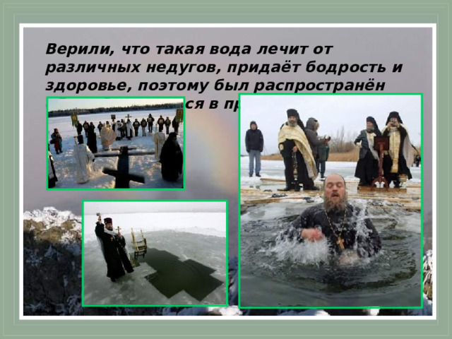 Верили, что такая вода лечит от различных недугов, придаёт бодрость и здоровье, поэтому был распространён обычай окунаться в проруби.  