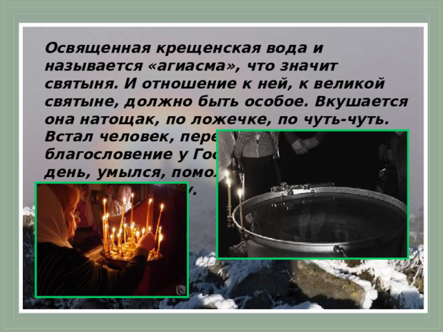 Освященная крещенская вода и называется «агиасма», что значит святыня. И отношение к ней, к великой святыне, должно быть особое. Вкушается она натощак, по ложечке, по чуть-чуть. Встал человек, перекрестился, испросил благословение у Господа на начавшийся день, умылся, помолился и принял великую агиасму.  