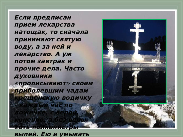 Если предписан прием лекарства натощак, то сначала принимают святую воду, а за ней и лекарство. А уж потом завтрак и прочие дела. Часто духовники «прописывают» своим приболевшим чадам крещенскую водичку - каждый час по ложечке, с верой, конечно, а без веры хоть полканистры выпей. Ею и умывать больного можно, и постель кропить.  